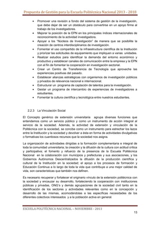 Propuesta de Gestión para la Escuela Politécnica Nacional 2013 - 2018
Promover una revisión a fondo del sistema de gestión de la investigación,
que debe dejar de ser un obstáculo para convertirse en un apoyo firme al
trabajo de los investigadores.
Mejorar la posición de la EPN en los principales índices internacionales de
reconocimiento de la actividad investigadora.
Apoyar a los “Núcleos de Investigación” de manera que se posibilite la
creación de centros interdisciplinarios de investigación.
Fomentar el uso compartido de la infraestructura científica de la Institución
y priorizar las solicitudes de equipamiento que impliquen a varias unidades.
Realizar estudios para identificar la demanda del entorno económico y
productivo y establecer canales de comunicación entre la empresa y la EPN
con el fin de fomentar la cooperación en investigación sectorial.
Crear un Centro de Transferencia de Tecnología que aproveche las
experiencias positivas del pasado.
Establecer alianzas estratégicas con organismos de investigación públicos
y privados de relevancia nacional e internacional.
Estructurar un programa de captación de talentos para la investigación.
Gestar un programa de intercambio de experiencias de investigadores a
estudiantes.
Fomentar la cultura científica y tecnológica entre nuestros estudiantes.

2.2.3

La Vinculación Social

El Concepto genérico de extensión universitaria agrupa diversas funciones que
entendemos como un servicio público y como un instrumento de acción integral al
servicio de la sociedad. Además, la actividad de extensión y vinculación de la
Politécnica con la sociedad, se concibe como un instrumento para estrechar los lazos
entre la Institución y la sociedad y devolver a ésta en forma de actividades divulgativas
o formativas los cuantiosos recursos que la sociedad nos asigna.
La organización de actividades dirigidas a la formación complementaria e integral de
toda la comunidad universitaria; la creación y la difusión de la cultura con actitud crítica
y participativa; el fomento y refuerzo de la presencia de la Escuela Politécnica
Nacional en la colaboración con municipios y prefecturas y sus asociaciones, y los
Gobiernos Autónomos Descentralizados la difusión de la producción científica y
cultural de la Institución en la sociedad; el apoyo a los procesos de formación y
Educación Continua a lo largo de toda la vida que contribuye a una mejor calidad de
vida, son características que también nos definen.
Es necesario recuperar y fortalecer el originario vínculo de la extensión politécnica con
la sociedad y encauzar su desarrollo, fortaleciendo la cooperación con instituciones
públicas y privadas, ONG’s y demás agrupaciones de la sociedad civil tanto en la
identificación de los sectores y actividades relevantes como en la concepción y
desarrollo de las mismas, acomodándolas a las específicas necesidades de los
diferentes colectivos interesados y a la población activa en general.

ESCUELA POLITÉCNICA NACIONAL – NOVIEMBRE - 2013
13

 
