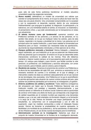 Propuesta de Gestión para la Escuela Politécnica Nacional 2013 - 2018

b)

c)

d)

e)

f)

g)

pues sólo de esta forma podremos transformar el modelo educativo
universitario según las exigencias nacionales.
Nuevo modelo: defendemos un modelo de universidad con valores que
orienten el comportamiento de la misma, en la que la cultura de hacer bien las
cosas sea una pauta directriz. Una universidad comprometida con la sociedad
y con la cooperación al desarrollo nacional, dentro de una conciencia
medioambiental; que propugne la igualdad, la integración, la participación y la
tolerancia, con una mentalidad abierta al cambio, la innovación, la creatividad y
el pensamiento crítico, y que esté caracterizada por la transparencia en todas
sus actuaciones.
El talento humano como eje fundamental: queremos construir una
Politécnica centrada en las personas y al servicio de las personas, en su
sentido más amplio, en la que se impliquen todos los actores, para de esta
manera, responder a la riqueza y pluralidad de la misma. Las personas son el
principal activo de nuestra Institución, y para hacer realidad la Universidad que
deseamos para un futuro inmediato son necesarias todas las aportaciones,
asumiendo las responsabilidades individuales y el libre ejercicio de la crítica.
Campus politécnico renovado y funcional: Hemos trabajado, y deseamos
seguir haciéndolo, por una Institución en la que se potencien las interacciones
entre las personas que la componen. El entorno en el que se desarrollan estas
interacciones condiciona la calidad de las mismas. Para ello debemos
mantener y mejorar nuestro campus, en el que pasamos gran parte de nuestro
tiempo. Un campus para trabajar y para convivir, que facilite conciliar la vida
personal y la profesional, con instalaciones y servicios adecuados, con zonas
para el estudio, para el debate, para la cultura y para el deporte.
Rendición de cuentas: Tenemos el compromiso de construir una Politécnica a
la altura de las necesidades del siglo XXI, que armonice su autonomía con la
necesaria rendición de cuentas a la sociedad; en la que el diálogo y el
intercambio creativo de ideas se combinen adecuadamente con el uso racional
de las tecnologías más avanzadas. Una Politécnica en la que la autorreflexión
le permita aprovechar esta situación de nuevos rumbos jurídicos del país, para
resolver los problemas planteados por la docencia, la investigación y la gestión.
Entorno académico de calidad y excelencia: Todos debemos contagiarnos
del entusiasmo por lograr que la Escuela Politécnica Nacional sea una
Institución modelo, con prestigio y respetada internacionalmente, y que
continúe siendo un referente en el entorno social. Estamos ante la oportunidad
de construir entre todos una oferta de títulos que corresponda a las exigencias
de calidad requeridas por el contexto mundial que responda a las demandas
sociales y que, a la vez, esté orientada a la formación integral y a la formación
a lo largo de la vida. Hemos de fomentar una mayor participación de los
estudiantes, su compromiso con el autoaprendizaje y con el afán de
superación, urgen las medidas conducentes a evitar el indeseado fracaso
escolar. Hemos de fomentar la empleabilidad de nuestros egresados, la
flexibilidad y la movilidad de los profesores y de los estudiantes, la adecuación
de las infraestructuras y el uso de las nuevas tecnologías para la enseñanza.
Administración centrada en la investigación: Sabemos que situar al
conjunto de nuestra Universidad en la frontera de la investigación demanda,

ESCUELA POLITÉCNICA NACIONAL – NOVIEMBRE - 2013
3

 