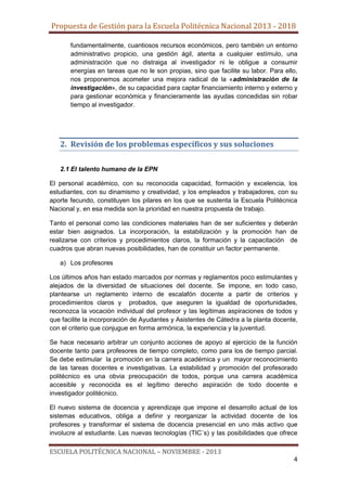 Propuesta de Gestión para la Escuela Politécnica Nacional 2013 - 2018
fundamentalmente, cuantiosos recursos económicos, pero también un entorno
administrativo propicio, una gestión ágil, atenta a cualquier estímulo, una
administración que no distraiga al investigador ni le obligue a consumir
energías en tareas que no le son propias, sino que facilite su labor. Para ello,
nos proponemos acometer una mejora radical de la «administración de la
investigación», de su capacidad para captar financiamiento interno y externo y
para gestionar económica y financieramente las ayudas concedidas sin robar
tiempo al investigador.

2. Revisión de los problemas específicos y sus soluciones
2.1 El talento humano de la EPN
El personal académico, con su reconocida capacidad, formación y excelencia, los
estudiantes, con su dinamismo y creatividad, y los empleados y trabajadores, con su
aporte fecundo, constituyen los pilares en los que se sustenta la Escuela Politécnica
Nacional y, en esa medida son la prioridad en nuestra propuesta de trabajo.
Tanto el personal como las condiciones materiales han de ser suficientes y deberán
estar bien asignados. La incorporación, la estabilización y la promoción han de
realizarse con criterios y procedimientos claros, la formación y la capacitación de
cuadros que abran nuevas posibilidades, han de constituir un factor permanente.
a) Los profesores
Los últimos años han estado marcados por normas y reglamentos poco estimulantes y
alejados de la diversidad de situaciones del docente. Se impone, en todo caso,
plantearse un reglamento interno de escalafón docente a partir de criterios y
procedimientos claros y probados, que aseguren la igualdad de oportunidades,
reconozca la vocación individual del profesor y las legítimas aspiraciones de todos y
que facilite la incorporación de Ayudantes y Asistentes de Cátedra a la planta docente,
con el criterio que conjugue en forma armónica, la experiencia y la juventud.
Se hace necesario arbitrar un conjunto acciones de apoyo al ejercicio de la función
docente tanto para profesores de tiempo completo, como para los de tiempo parcial.
Se debe estimular la promoción en la carrera académica y un mayor reconocimiento
de las tareas docentes e investigativas. La estabilidad y promoción del profesorado
politécnico es una obvia preocupación de todos, porque una carrera académica
accesible y reconocida es el legítimo derecho aspiración de todo docente e
investigador politécnico.
El nuevo sistema de docencia y aprendizaje que impone el desarrollo actual de los
sistemas educativos, obliga a definir y reorganizar la actividad docente de los
profesores y transformar el sistema de docencia presencial en uno más activo que
involucre al estudiante. Las nuevas tecnologías (TIC´s) y las posibilidades que ofrece

ESCUELA POLITÉCNICA NACIONAL – NOVIEMBRE - 2013
4

 