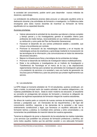 Propuesta de Gestión para la Escuela Politécnica Nacional 2013 - 2018
la sociedad del conocimiento, podrán servir para desarrollar
docencia y aprendizaje.

nuevos métodos de

La contratación de profesores jóvenes debe procurar un adecuado equilibrio entre la
dedicación docente y las actividades de formación e investigación. La Politécnica debe
encargarse para estos nuevos docentes de incentivar su formación de forma
equilibrada con su capacidad docente.
Acciones prioritarias:
Valorar plenamente la actividad de los docentes que laboran a tiempo completo
y tiempo parcial y a los investigadores; generar el escalafón interno para
profesores de medio tiempo, reconociéndolos en sus méritos académicos y en
su retribución y como parte del Plan de Recambio Generacional.
Favorecer el desarrollo de una carrera profesional estable y accesible, que
incluya a los profesores por contrato.
Promover la renovación de las metodologías docentes y en el impulso de
metodologías activas de enseñanza y aprendizaje mediante la incorporación de
las tecnologías de la información y las comunicaciones en todos los elementos
del proceso educativo.
Mejorar la infraestructura física y tecnológica de los ambientes de trabajo.
Promover el desarrollo de institutos de investigación básica multidisciplinarios.
Dotar a los profesores e investigadores de un Instituto de Investigación y
Transferencia de Tecnología en el marco de la Ley y las disposiciones
reglamentarias internas para canalizar las actividades de investigación aplicada
y la prestación de servicios a la sociedad y sea una fuente de generación de
recursos para la Politécnica y para las personas que presten legítimamente sus
servicio.

b) Los estudiantes
La EPN integra al momento alrededor de 10 mil estudiantes, quienes constituyen, sin
lugar a dudas, la principal razón de nuestra actividad, de nuestras obligaciones y de
nuestras posibilidades de futuro. Dada la visión moderna de educación, el estudiante
se convierte en protagonista del proceso de formación y tenemos la obligación de
satisfacer las legítimas expectativas de formación integral de nuestros estudiantes.
Se ofrece de nuestra parte un conjunto de nuevas carreras de tecnología, ingeniería,
ciencias y postgrados que sin menoscabo de los requerimientos y del rigor del
conocimiento científico, responda a las demandas de la sociedad y del nuevo
ordenamiento constitucional y legal, que favorezca un equilibrio adecuado de la
formación teórica y práctica, la movilidad entre carreras y entre universidades y se
incrementen las posibilidades de inserción laboral de nuestros egresados.
Tenemos la obligación de poner a disposición de los estudiantes los medios materiales
y los servicios que posibiliten los procesos de formación profesional y científica, así
como todos aquellos medios que les permitan acceder a una adecuada formación

ESCUELA POLITÉCNICA NACIONAL – NOVIEMBRE - 2013
5

 