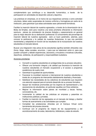 Propuesta de Gestión para la Escuela Politécnica Nacional 2013 - 2018
complementaria que contribuya a su desarrollo humanístico, a través
participación en actividades de desarrollo cultural y deportivo.

de la

Las prácticas en empresas, en el marco de sus respectivas carreras o como actividad
voluntaria, deben estar auspiciadas de manera uniforme y homogénea por parte de la
Institución, para garantizar que estas actividades sean plenamente formativas.
Facilitar la inserción laboral de nuestros egresados, a través de la dinamización de la
Bolsa de Empleo, será para nosotros una tarea prioritaria ofreciendo la información
oportuna , planes de contratación de jóvenes titulados y asesoramiento en general
para la mejor elección de su dedicación profesional. El conocimiento del porcentaje de
inserción laboral de nuestros egresados será un buen parámetro, además, para
conocer la pertinencia y la calidad de nuestras titulaciones, lo que nos permitirá
reorientarlas y adaptarlas en función de los resultados de la incorporación de nuestros
estudiantes al mercado laboral.
Buscar una integración más activa de los estudiantes significa también ofrecerles vías
(foros, blogs, redes sociales, anuncios…) para que se relacionen entre sí, para que
puedan compartir y debatir experiencias, asociarse y vincularse a iniciativas culturales,
deportivas, solidarias, de participación y responsabilidad ciudadana.
Acciones prioritarias
Convertir a nuestros estudiantes en protagonistas de su proceso educativo.
Ofrecer una formación integral y de calidad que favorezca la inserción de
nuestros estudiantes al mercado ocupacional y el acceso a programas
académicos de cuarto nivel.
Garantizar la igualdad de oportunidades.
Favorecer la movilidad nacional e internacional de nuestros estudiantes a
través de un programa de intercambio debidamente diseñado y financiado.
Satisfacer las necesidades de los colectivos de estudiantes que requieren
una atención especial para el correcto desarrollo de su proceso formativo.
Apoyar las iniciativas promovidas por los órganos de representación y las
asociaciones de estudiantes, en particular aquéllas con fines solidarios.
Mejorar la información sobre planes de movilidad y becas: fechas,
convocatorias, etc.
Incrementar la calidad de las prácticas en empresa y pasantías en
instituciones públicas y privadas.
Facilitar la inserción de los egresados en el mercado de trabajo y diseñar
formas de acercamiento a las actividades que cumplen.
Completar las prestaciones ofrecidas por el Campus Virtual como
herramienta del proceso docente.
Continuar con el programa de mejora de los equipamientos y del
acondicionamiento de aulas, laboratorios, bibliotecas y salas de estudio.

ESCUELA POLITÉCNICA NACIONAL – NOVIEMBRE - 2013
6

 