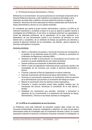 Propuesta de Gestión para la Escuela Politécnica Nacional 2013 - 2018
c) El Personal de Apoyo Administrativo y Técnico
Reiteramos el convencimiento de que las personas son el principal componente de la
Escuela Politécnica Nacional, y sólo mediante la convergencia del trabajo y de la
dedicación de todas ellas a objetivos comunes podremos avanzar en mejorar la
Institución. Reconocer de forma adecuada los méritos profesionales del Personal de
Apoyo administrativo y técnico es una urgente necesidad.
El contingente que aporta el grupo humano administrativo y técnico a la EPN es de
relevante importancia y constituye la base en la que se soporta la gestión docente e
investigativa de la Politécnica; en tal virtud, es necesario potenciar sus capacidades a
través del desarrollo profesional, de la capacitación, de la justa valoración a su
desempeño, de una remuneración acorde a sus funciones, de favorecer un clima
laboral sano y competitivo, de un ambiente de trabajo que garantice sus derechos y
propicie la ejecución eficiente de sus actividades, que además genere espacios de
discusión participativa e incluyente.
Acciones prioritarias
Definir un descriptivo de puestos y manual de funciones que corresponda a
la realidad, en las diferentes áreas de la EPN, y tramitar su aprobación en
el Ministerio de Relaciones Laborales (MRL).
Gestionar en el MRL la remuneración, en concordancia con la función y de
acuerdo a la escala establecida por esa cartera de Estado.
Generar políticas que propendan al desarrollo profesional.
Definir un plan de capacitación institucional anual y plurianual, acorde a las
necesidades de las funciones que cumple el personal administrativo y
técnico.
Financiar y ejecutar el Plan de Capacitación en toda la institución.
Estimular la promoción del Personal de Apoyo Administrativo y Técnico.
Promover la comunicación transversal y la coordinación entre los servicios
de la administración que permitan un incremento del trabajo en equipo.
Mejorar la coordinación entre los distintos niveles organizativos.
Incorporar a nuestra normativa propia todas aquellas medidas que, sin
menoscabo del servicio, favorezcan la conciliación de la vida laboral y
familiar.
Establecer los mecanismos que permitan, incentiven y favorezcan la
aplicación de los conocimientos y la experiencia del Personal de Apoyo,
Administrativo y Técnico en las tareas docentes e investigativas.

2.2 La EPN en el cumplimiento de sus funciones
La Politécnica como toda institución de educación superior debe cumplir con tres
funciones fundamentales: docencia, investigación y extensión. En cada una de ellas lo
administrativo debe ser el facilitador para el cumplimiento eficiente y eficaz. Es nuestra
propuesta revalorizar la docencia y revalorizar al docente; favorecer la investigación, el

ESCUELA POLITÉCNICA NACIONAL – NOVIEMBRE - 2013
7

 