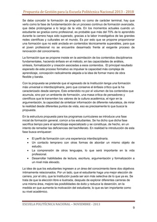 Propuesta de Gestión para la Escuela Politécnica Nacional 2013 - 2018
Se debe concebir la formación de pregrado no como de carácter terminal, hay que
verlo como la fase de fundamentación de un proceso continuo de formación avanzada,
que debe prolongarse a lo largo de la vida. En los momentos actuales cuando un
estudiante se gradúa como profesional, es probable que más del 70% de lo aprendido
durante la carrera haya sido superado, gracias a la labor investigativa de las grandes
redes científicas y culturales en el mundo. Es por esto que se propone proporcionar
una formación que no esté anclada en contenidos técnicamente superables, para que
el joven profesional no se encuentre desarmado frente al exigente proceso de
renovación del conocimiento.
La formación que se propone insiste en la asimilación de los contenidos disciplinarios
fundamentales, haciendo énfasis en el método, en las capacidades de análisis,
síntesis, formalización y creación asociadas a esos contenidos. El principal resultado
esperado de este proceso formativo es impulsar la capacidad más compleja de
aprendizaje, concepción radicalmente alejada a la idea de formar mano de obra
flexible y barata.
Con la propuesta se pretende que el egresado de la Institución tenga una formación
más universal e interdisciplinaria, pero que conserve el énfasis crítico que la ha
caracterizado desde siempre. Esto entendido no por el volumen de los contenidos que
acumula, sino por un ambiente de formación, una masa crítica de pensadores y
científicos que le transmiten los valores de la cultura académica, el rigor en la
argumentación, la capacidad de sintetizar información de diferente naturaleza, de mirar
la realidad desde diferentes puntos de vista, eso es precisamente lo que busca la
propuesta.
En la estructura propuesta para los programas curriculares se introduce una fase
inicial de formación general, común a los estudiantes. Se ha dicho que dicha fase
sacrifica tiempo para el aprendizaje especializado y se constituye, de hecho, en un
intento de remediar las deficiencias del bachillerato. En realidad la introducción de esta
fase busca enriquecer:
El perfil de formación con una experiencia interdisciplinaria.
Un contacto temprano con otras formas de abordar un mismo objeto de
estudio.
La comprensión de otros lenguajes, lo que será importante en la vida
profesional.
Desarrollar habilidades de lectura, escritura, argumentación y formalización a
un nivel más elevado.
La idea de que los estudiantes ingresen a un área del conocimiento tiene dos objetivos
íntimamente relacionados. Por un lado, que el estudiante haga una mejor elección de
carrera, por el otro, que la Institución pueda ser aún más selectiva de lo que ya es. Se
trata de que la elección libre e ilustrada, después de explorar diferentes carreras de
una misma área, mejore las posibilidades de éxito y reduzca la deserción, en la
medida en que aumente la motivación del estudiante, lo que es tan importante como
su nivel académico.

ESCUELA POLITÉCNICA NACIONAL – NOVIEMBRE - 2013
9

 
