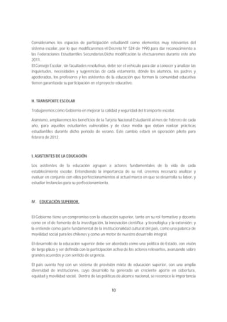 Consideramos los espacios de participación estudiantil como elementos muy relevantes del
sistema escolar, por lo que modificaremos el Decreto N° 524 de 1990 para dar reconocimiento a
las Federaciones Estudiantiles Secundarias.Dicha modificación la efectuaremos durante este año
2011.
El Consejo Escolar, sin facultades resolutivas, debe ser el vehículo para dar a conocer y analizar las
inquietudes, necesidades y sugerencias de cada estamento, dónde los alumnos, los padres y
apoderados, los profesores y los asistentes de la educación que forman la comunidad educativa
tienen garantizada su participación en el proyecto educativo.



H. TRANSPORTE ESCOLAR

Trabajaremos como Gobierno en mejorar la calidad y seguridad del transporte escolar.

Asimismo, ampliaremos los beneficios de la Tarjeta Nacional Estudiantil al mes de Febrero de cada
año, para aquellos estudiantes vulnerables y de clase media que deban realizar prácticas
estudiantiles durante dicho periodo de verano. Este cambio estará en operación piloto para
febrero de 2012.



I. ASISTENTES DE LA EDUCACIÓN

Los asistentes de la educación agrupan a actores fundamentales de la vida de cada
establecimiento escolar. Entendiendo la importancia de su rol, creemos necesario analizar y
evaluar en conjunto con ellos perfeccionamientos al actual marco en que se desarrolla su labor, y
estudiar instancias para su perfeccionamiento.



IV. EDUCACIÓN SUPERIOR.


El Gobierno tiene un compromiso con la educación superior, tanto en su rol formativo y docente
como en el de fomento de la investigación, la innovación científica y tecnológica y la extensión; y
la entiende como parte fundamental de la institucionalidad cultural del país, como una palanca de
movilidad social para los chilenos y como un motor de nuestro desarrollo integral.

El desarrollo de la educación superior debe ser abordado como una política de Estado, con visión
de largo plazo y ser definida con la participación activa de los actores relevantes, avanzando sobre
grandes acuerdos y con sentido de urgencia.

El país cuenta hoy con un sistema de provisión mixta de educación superior, con una amplia
diversidad de instituciones, cuyo desarrollo ha generado un creciente aporte en cobertura,
equidad y movilidad social. Dentro de las políticas de alcance nacional, se reconoce la importancia


                                                 10
 