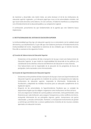 de mantener y desarrollar esta matriz mixta, así como destacar el rol de las instituciones de
educación superior regionales, y el relevante papel que recae en las universidades estatales, del
que nacen tanto derechos como deberes. En este contexto, el Gobierno manifiesta su compromiso
con el fortalecimiento de la educación pública y su componente regional.

A continuación, presentamos los ejes fundamentales de la agenda que este Gobierno busca
implementar.



A. INSTITUCIONALIDAD DEL SISTEMA DE EDUCACIÓN SUPERIOR

La institucionalidad que hoy rige a la educación superior no es concordante con la realidad actual
del sistema y sus desafíosfuturos. Es por ello que este Gobierno promueve el fortalecimiento de la
institucionalidad del sector, impulsando la existencia de las entidades que el sistema necesita.
Para ello se avanzará en los siguientes frentes:


a) Creación de Subsecretaría de Educación Superior

   -   Enviaremos en los próximos 60 días el proyecto de ley que creará una Subsecretaría de
       Educación Superior, la que tendrá la responsabilidad del desarrollo de las políticas y la
       coordinación de los distintos esfuerzos del Ministerio de Educación en estas materias.
   -   Esta Subsecretaría será la responsable de la ejecución de los programas de becas de
       postgrados, tanto nacionales como internacionales.

b) Creación de Superintendencia de Educación Superior

   -   Enviaremos en los próximos 60 días el proyecto de ley que creará una Superintendencia de
       Educación Superior que garantice la rendición de cuentas y la transparencia de todas las
       instituciones de educación superior, mejorando la información, fortaleciendo la
       fiscalización y adoptando las medidas necesarias para un adecuado cumplimiento de la
       legislación vigente.
   -   Respecto de las universidades, la Superintendencia fiscalizará que se cumplan las
       disposiciones legales que las obligan a organizarse como instituciones sin fines de lucro.
   -   Será una exigencia la rendición de cuentas públicas semestrales, tanto patrimoniales como
       financieras por cada institución, para asegurar transparencia y evitar conflictos de interés,
       incluyendo información de sus principales ingresos, gastos, transacciones con partes
       relacionadas y vínculos contractuales. Asimismo, se incorporarán instrumentos de gestión
       y control que permitirán dar a conocer públicamente el destino de los recursos estatales
       aportados a la educación terciaria.




                                                11
 
