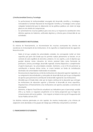 c) Institucionalidad Ciencia y Tecnología

    -   Se perfeccionará la institucionalidad encargada del desarrollo científico y tecnológico,
        reinstalando la Comisión Nacional de Investigación Científica y Tecnológica como cuerpo
        colegiado fundamental para la elaboración de las políticas públicas con visión de largo
        plazo en este ámbito de competencias.
    -   Se aumentarán los recursos públicos para esta área y se mejorará la coordinación entre
        distintas agencias de Gobierno, unificando objetivos y criterios para el desarrollo de sus
        actividades.


B. FINANCIAMIENTO INSTITUCIONAL

En materia de financiamiento, se incrementarán los recursos acentuando los criterios de
excelencia en el desempeño de las instituciones. En lo específico se implementarán las siguientes
líneas de acción:

    -   Dado el rol que cumplen las universidades estatales, les corresponde recibir un trato
        específico por parte del Estado que les permita realizar plenamente su función, en un
        contexto de sano equilibrio de derechos y deberes. En ese espíritu, y con el objetivo que
        puedan alcanzar metas relevantes de interés nacional (tales como formación de
        profesores, ciencia y tecnología, desarrollo regional), estamos dispuestos a complementar
        el aporte basal para las universidades estatales. Asimismo, y con el fin de potenciar su
        contribución a alcanzar dichas metas, se creará también un fondo de revitalización
        destinado a las universidades tradicionales no estatales.
    -   Reconocemos la importancia y rol de las instituciones de educación superior regionales, en
        su componente descentralizador y como polos de desarrollo local, por lo que se dispondrá
        de aportes para potenciar la contribución al desarrollo regional de esas instituciones.
    -   Atendido que el Estado debe velar por la mejora continua de la educación que entregan
        las instituciones de educación superior y fomentar el desarrollo de áreas específicas,
        impulsaremos el financiamiento a las instituciones con aportes asociados a convenios de
        desempeño.
    -   Asimismo, el Aporte Fiscal Directo actualizará sus indicadores para el porcentaje variable
        (5%) y su monto se reajustará anualmente en la misma proporción que lo hagan las
        remuneraciones del sector público. Este reajuste se incluirá en la Ley de Presupuestos del
        Sector Público del año 2012.

Las distintas materias planteadas en este capítulo, los montos involucrados y los criterios de
asignación serán abordadas en los grupos de trabajo que el Mineduc está próximo a constituir.



C. FINANCIAMIENTO ESTUDIANTIL




                                               12
 