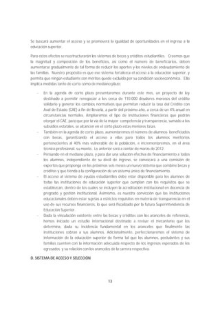 Se buscará aumentar el acceso y se promoverá la igualdad de oportunidades en el ingreso a la
educación superior.

Para estos efectos se reestructurarán los sistemas de becas y créditos estudiantiles. Creemos que
la magnitud y composición de los beneficios, así como el número de beneficiarios, deben
aumentarse gradualmente de tal forma de reducir los aportes y los niveles de endeudamiento de
las familias. Nuestro propósito es que ese sistema fortalezca el acceso a la educación superior, y
permita que ningún estudiante con méritos quede excluido por su condición socioeconómica. Ello
implica medidas tanto de corto como de mediano plazo:

   -   En la agenda de corto plazo presentaremos durante este mes, un proyecto de ley
       destinado a permitir renegociar a los cerca de 110.000 deudores morosos del crédito
       solidario y generar los cambios normativos que permitan reducir la tasa del Crédito con
       Aval de Estado (CAE) a fin de llevarla, a partir del próximo año, a cerca de un 4% anual en
       circunstancias normales. Ampliaremos el tipo de instituciones financieras que podrán
       otorgar el CAE, para que por la vía de la mayor competencia y transparencia, sumado a los
       subsidios estatales, se alcancen en el corto plazo estas menores tasas.
   -   También en la agenda de corto plazo, aumentaremos el número de alumnos beneficiados
       con becas, garantizando el acceso a ellas para todos los alumnos meritorios
       pertenecientes al 40% más vulnerable de la población, e incrementaremos, en el área
       técnico profesional, su monto. Lo anterior será a contar de marzo de 2012.
   -   Pensando en el mediano plazo, y para dar una solución efectiva de financiamiento a todos
       los alumnos, independiente de su decil de ingreso, se convocará a una comisión de
       expertos que proponga en los próximos seis meses un nuevo sistema que combine becas y
       créditos y que tienda a la configuración de un sistema único de financiamiento.
   -   El acceso al sistema de ayudas estudiantiles debe estar disponible para los alumnos de
       todas las instituciones de educación superior que cumplan con los requisitos que se
       establezcan, dentro de los cuales se incluyen la acreditación institucional en docencia de
       pregrado y gestión institucional. Asimismo, es nuestra convicción que las instituciones
       educacionales deben estar sujetas a estrictos requisitos en materia de transparencia en el
       uso de sus recursos financieros, lo que será fiscalizado por la futura Superintendencia de
       Educación Superior.
   -   Dada la vinculación existente entre las becas y créditos con los aranceles de referencia,
       hemos iniciado un estudio internacional destinado a revisar el mecanismo que los
       determina, dada su incidencia fundamental en los aranceles que finalmente las
       instituciones cobran a sus alumnos. Adicionalmente, perfeccionaremos el sistema de
       información de la educación superior de forma tal que los alumnos, postulantes y sus
       familias cuenten con la información adecuada respecto de los ingresos esperados de los
       egresados y su relación con los aranceles de la carrera respectiva.

D. SISTEMA DE ACCESO Y SELECCIÓN




                                               13
 