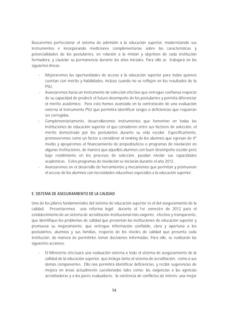 Buscaremos perfeccionar el sistema de admisión a la educación superior, modernizando sus
instrumentos e incorporando mediciones complementarias sobre las características y
potencialidades de los postulantes, en relación a la misión y objetivos de cada institución
formadora, y cautelar su permanencia durante los años iniciales. Para ello se trabajará en las
siguientes líneas:

   -   Mejoraremos las oportunidades de acceso a la educación superior para todos quienes
       cuentan con mérito y habilidades, incluso cuando no se reflejen en los resultados de la
       PSU.
   -   Avanzaremos hacia un instrumento de selección efectivo que entregue confianza respecto
       de su capacidad de predecir el futuro desempeño de los postulantes y permita diferenciar
       el mérito académico. Para esto hemos avanzado en la contratación de una evaluación
       externa al instrumento PSU que permitirá identificar sesgos o deficiencias que requieran
       ser corregidas.
   -   Complementariamente, desarrollaremos instrumentos que fomenten en todas las
       instituciones de educación superior el que consideren entre sus factores de selección, el
       mérito demostrado por los postulantes durante su vida escolar. Específicamente,
       promoveremos como un factor a considerar el ranking de los alumnos que egresan de 4º
       medio y apoyaremos el financiamiento de propedéuticos o programas de nivelación en
       algunas instituciones, de manera que aquellos alumnos con buen desempeño escolar pero
       bajo rendimiento en los procesos de selección, puedan nivelar sus capacidades
       académicas. Estos programas de nivelación se iniciarán durante el año 2012.
   -   Avanzaremos en el desarrollo de herramientas y mecanismos que permitan y promuevan
       el acceso de los alumnos con necesidades educativas especiales a la educación superior.




E. SISTEMA DE ASEGURAMIENTO DE LA CALIDAD

Uno de los pilares fundamentales del sistema de educación superior es el del aseguramiento de la
calidad. Presentaremos una reforma legal durante el 1er semestre de 2012 para el
establecimiento de un sistema de acreditación institucional más exigente, efectivo y transparente,
que identifique los problemas de calidad que presentan las instituciones de educación superior y
promueva su mejoramiento; que entregue información confiable, clara y oportuna a los
postulantes, alumnos y sus familias, respecto de los niveles de calidad que presenta cada
institución, de manera de permitirles tomar decisiones informadas. Para ello, se realizarán las
siguientes acciones:

   -   El Ministerio efectuará una evaluación externa a todo el sistema de aseguramiento de la
       calidad de la educación superior, que incluya tanto al sistema de acreditación, como a sus
       demás componentes. Ello nos permitirá identificar deficiencias, y recibir sugerencias de
       mejora en áreas actualmente cuestionadas tales como: las exigencias a las agencias
       acreditadoras y a los pares evaluadores; la existencia de conflictos de interés; una mejor


                                               14
 