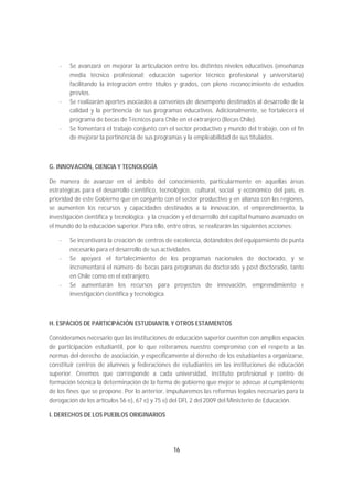 -   Se avanzará en mejorar la articulación entre los distintos niveles educativos (enseñanza
        media técnico profesional; educación superior técnico profesional y universitaria)
        facilitando la integración entre títulos y grados, con pleno reconocimiento de estudios
        previos.
    -   Se realizarán aportes asociados a convenios de desempeño destinados al desarrollo de la
        calidad y la pertinencia de sus programas educativos. Adicionalmente, se fortalecerá el
        programa de becas de Técnicos para Chile en el extranjero (Becas Chile).
    -   Se fomentará el trabajo conjunto con el sector productivo y mundo del trabajo, con el fin
        de mejorar la pertinencia de sus programas y la empleabilidad de sus titulados.



G. INNOVACIÓN, CIENCIA Y TECNOLOGÍA

De manera de avanzar en el ámbito del conocimiento, particularmente en aquellas áreas
estratégicas para el desarrollo científico, tecnológico, cultural, social y económico del país, es
prioridad de este Gobierno que en conjunto con el sector productivo y en alianza con las regiones,
se aumenten los recursos y capacidades destinados a la innovación, el emprendimiento, la
investigación científica y tecnológica y la creación y el desarrollo del capital humano avanzado en
el mundo de la educación superior. Para ello, entre otras, se realizarán las siguientes acciones:

    -   Se incentivará la creación de centros de excelencia, dotándolos del equipamiento de punta
        necesario para el desarrollo de sus actividades.
    -   Se apoyará el fortalecimiento de los programas nacionales de doctorado, y se
        incrementará el número de becas para programas de doctorado y post doctorado, tanto
        en Chile como en el extranjero.
    -   Se aumentarán los recursos para proyectos de innovación, emprendimiento e
        investigación científica y tecnológica.



H. ESPACIOS DE PARTICIPACIÓN ESTUDIANTIL Y OTROS ESTAMENTOS

Consideramos necesario que las instituciones de educación superior cuenten con amplios espacios
de participación estudiantil, por lo que reiteramos nuestro compromiso con el respeto a las
normas del derecho de asociación, y específicamente al derecho de los estudiantes a organizarse,
constituir centros de alumnos y federaciones de estudiantes en las instituciones de educación
superior. Creemos que corresponde a cada universidad, instituto profesional y centro de
formación técnica la determinación de la forma de gobierno que mejor se adecue al cumplimiento
de los fines que se propone. Por lo anterior, impulsaremos las reformas legales necesarias para la
derogación de los artículos 56 e), 67 e) y 75 e) del DFL 2 del 2009 del Ministerio de Educación.

I. DERECHOS DE LOS PUEBLOS ORIGINARIOS




                                                16
 