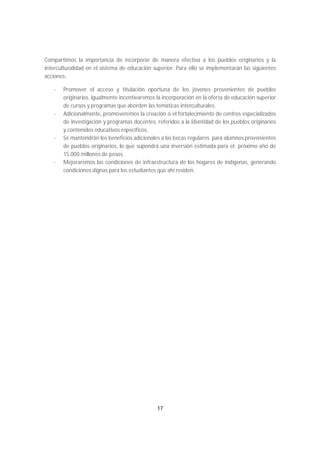 Compartimos la importancia de incorporar de manera efectiva a los pueblos originarios y la
interculturalidad en el sistema de educación superior. Para ello se implementarán las siguientes
acciones:

   -   Promover el acceso y titulación oportuna de los jóvenes provenientes de pueblos
       originarios. Igualmente incentivaremos la incorporación en la oferta de educación superior
       de cursos y programas que aborden las temáticas interculturales.
   -   Adicionalmente, promoveremos la creación o el fortalecimiento de centros especializados
       de investigación y programas docentes, referidos a la identidad de los pueblos originarios
       y contenidos educativos específicos.
   -   Se mantendrán los beneficios adicionales a las becas regulares para alumnos provenientes
       de pueblos originarios, lo que supondrá una inversión estimada para el próximo año de
       15.000 millones de pesos.
   -   Mejoraremos las condiciones de infraestructura de los hogares de indígenas, generando
       condiciones dignas para los estudiantes que ahí residen.




                                              17
 