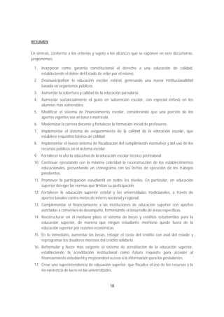 RESUMEN

En síntesis, conforme a los criterios y sujeto a los alcances que se exponen en este documento,
proponemos:

 1.   Incorporar como garantía constitucional el derecho a una educación de calidad,
      estableciendo el deber del Estado de velar por el mismo.
 2.   Desmunicipalizar la educación escolar estatal, generando una nueva institucionalidad
      basada en organismos públicos.
 3.   Aumentar la cobertura y calidad de la educación parvularia.
 4.   Aumentar sustancialmente el gasto en subvención escolar, con especial énfasis en los
      alumnos más vulnerables.
 5.   Modificar el sistema de financiamiento escolar, considerando que una porción de los
      aportes vigentes sea en base a matrícula.
 6.   Modernizar la carrera docente y fortalecer la formación inicial de profesores.
 7.   Implementar el sistema de aseguramiento de la calidad de la educación escolar, que
      establece requisitos básicos de calidad.
 8.   Implementar el nuevo sistema de fiscalización del cumplimiento normativo y del uso de los
      recursos públicos en el sistema escolar.
 9.   Fortalecer la oferta educativa de la educación escolar técnico profesional.
 10. Continuar ejecutando con la máxima celeridad la reconstrucción de los establecimientos
     educacionales, presentando un cronograma con las fechas de ejecución de los trabajos
     pendientes.
 11. Promover la participación estudiantil en todos los niveles. En particular, en educación
     superior derogar las normas que limitan su participación.
 12. Fortalecer la educación superior estatal y las universidades tradicionales, a través de
     aportes basales contra metas de interés nacional y regional.
 13. Complementar el financiamiento a las instituciones de educación superior con aportes
     asociados a convenios de desempeño, fomentando el desarrollo de áreas específicas.
 14. Reestructurar en el mediano plazo el sistema de becas y créditos estudiantiles para la
     educación superior, de manera que ningún estudiante meritorio quede fuera de la
     educación superior por razones económicas.
 15. En lo inmediato, aumentar las becas, rebajar el costo del crédito con aval del estado y
     reprogramar los deudores morosos del crédito solidario.
 16. Reformular y hacer más exigente el sistema de acreditación de la educación superior,
     estableciendo la acreditación institucional como futuro requisito para acceder al
     financiamiento estudiantil y mejorandoel acceso a la información para los postulantes.
 17. Crear una superintendencia de educación superior, que fiscalice el uso de los recursos y la
     no existencia de lucro en las universidades.


                                                18
 
