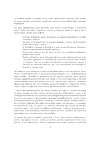 De este modo, mejorar la cobertura, acceso, calidad y financiamiento de la educación, en todos
sus niveles, constituye una condición necesaria para construir una sociedad más libre, más justa y
más próspera.

Para lograr estos objetivos, aparte de avanzar en las materias antes señaladas, es fundamental
que el Estado y la sociedad reconozcan, respeten y promuevan ciertos principios y valores
fundamentales, entre los cuales destacan:

       -   El derecho de todo niño y joven de acceder a una educación de calidad, de acuerdo a
           sus méritos y esfuerzos.
       -   El derecho y el deber preferente de los padres de educar a sus hijos, y la libertad de los
           jóvenes para escoger su vocación.
       -   La libertad de enseñanza, la libertad de creación y administración de instituciones
           educaciones y la pluralidad de modelos educativos.
       -   El derecho de los padres y de los jóvenes a elegir entre las distintas modalidades y
           opciones educacionales.
       -   El deber del Estado de promover la existencia de proyectos educativos diversos, dotar
           a las familias y jóvenes de la información para tomar decisiones adecuadas, respetar
           sus decisiones, velar por la calidad de las instituciones educacionales y asegurar la
           existencia de condiciones financieras para que efectivamente ellos dispongan de
           alternativas y puedan elegir.

Para el logro de estos objetivos necesitamos fortalecer la sociedad docente, a través de un sistema
mixto de provisión de educación, en que coexista la educación pública con la educación privada en
todos los niveles. Este modelo ha generado un creciente aporte en cobertura, calidad, equidad y
movilidad social,desde que ha combinado la diversidad, el emprendimiento privado, la filantropía
o la motivación de obtener una legítima retribución, con la necesaria presencia y provisión de
educación por el Estado. Con todo, tratándose de las universidades, nos ocuparemos de hacer
cumplir la legislación vigente en cuanto dispone que son corporaciones sin fines de lucro.

El sistema educacional debe contar con recursos suficientes para aspirar a resultados de calidad.
En materia parvularia y escolar, creemos que el mecanismo de distribución de recursos a las
familias por intermedio de la subvención escolar es el apropiado para el desarrollo del sistema.
Entre otros, esto permite la libre creación y mantención de establecimientos; incentiva en éstos
alcanzar buenos resultados; y estimula la asistencia de los alumnos a clases. Asimismo, permite la
libre elección de las familias del establecimiento donde educar a sus hijos y no es incompatible
con el derecho de éstas de aportar a su educación, alternativa muy valorada por una gran
mayoría de padres y que consideramos fundamental preservar. Finalmente, destacamos que el
aporte estatal se ha perfeccionado destinando mayores recursos a las familias más vulnerables,
asegurándoles un acceso gratuito y de creciente calidad.

En materias de educación superior, creemos que el Estado debe aumentar gradualmente su
aporte a los programas de becas y créditos, de tal forma que todo estudiante con méritos pueda
ingresar a la educación superior, sin que la condición socioeconómica constituya una barrera,

                                                 3
 