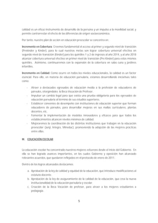 calidad es un eficaz instrumento de desarrollo de la persona y un impulso a la movilidad social, y
permite contrarrestar el efecto de las diferencias de origen socioeconómico.

Por tanto, nuestro plan de acción en educación preescolar se concentra en:

Incremento en Cobertura: Creemos fundamental el acceso al primer y segundo nivel de transición
(Prekinder y Kínder), para lo cual nuestras metas son lograr cobertura universal efectiva en
segundo nivel de transición (Kínder) para los quintiles 1 y 2 de ingresos al año 2014, y al año 2018
alcanzar cobertura universal efectiva en primer nivel de transición (Pre Kínder) para estos mismos
quintiles. Asimismo, continuaremos con la expansión de la cobertura en salas cuna y jardines
infantiles.

Incremento en Calidad: Como ocurre en todos los niveles educacionales, la calidad es un factor
esencial. Para ello, en materia de educación parvularia, estamos desarrollando iniciativas tales
como:

    -   Atraer a destacados egresados de educación media a la profesión de educadores de
        párvulos, otorgándoles la Beca Vocación de Profesor.
    -   Impulsar un cambio legal para que exista una prueba obligatoria para los egresados de
        educación parvularia al término de sus estudios superiores.
    -   Establecer convenios de desempeño con instituciones de educación superior que forman
        educadores de párvulos, para desarrollar mejoras en sus mallas curriculares, plantas
        docentes, etc.
    -   Fomentar la implementación de modelos innovadores y eficaces para que todos los
        establecimientos alcancen niveles mínimos de calidad.
    -   Mejoraremos la coordinación de las distintas instituciones que trabajan en la educación
        preescolar (Junji, Integra, Mineduc), promoviendo la adopción de las mejores prácticas
        entre ellas.

III. EDUCACIÓN ESCOLAR


La educación escolar ha concentrado nuestros mejores esfuerzos desde el inicio del Gobierno. En
ella se han logrado avances importantes, en los cuales Gobierno y oposición han alcanzado
relevantes acuerdos, que quedaron reflejados en el protocolo de enero de 2011.

Dentro de los logros alcanzados destacamos:

    a. Aprobación de la ley de calidad y equidad de la educación, que introduce modificaciones al
       estatuto docente.
    b. Aprobación de la ley de aseguramiento de la calidad de la educación, que crea la nueva
       institucionalidad de la educación parvularia y escolar.
    c. Creación de la Beca Vocación de profesor, para atraer a los mejores estudiantes a
       pedagogía.


                                                 5
 