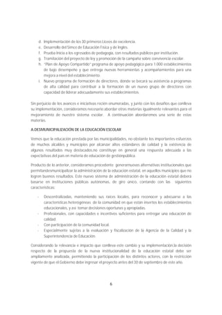 d. Implementación de los 30 primeros Liceos de excelencia.
    e. Desarrollo del Simce de Educación Física y de Inglés.
    f. Prueba Inicia a los egresados de pedagogía, con resultados públicos por institución.
    g. Tramitación del proyecto de ley y promoción de la campaña sobre convivencia escolar.
    h. “Plan de Apoyo Compartido”:programa de apoyo pedagógico para 1.000 establecimientos
       de bajo desempeño y que entrega nuevas herramientas y acompañamientos para una
       mejora a nivel del establecimiento.
    i. Nuevo programa de formación de directores, donde se becará su asistencia a programas
       de alta calidad para contribuir a la formación de un nuevo grupo de directores con
       capacidad de liderar adecuadamente sus establecimientos.

Sin perjuicio de los avances e iniciativas recién enumeradas, y junto con los desafíos que conlleva
su implementación, consideramos necesario abordar otras materias igualmente relevantes para el
mejoramiento de nuestro sistema escolar. A continuación abordaremos una serie de estas
materias.

A.DESMUNICIPALIZACIÓN DE LA EDUCACIÓN ESCOLAR

Vemos que la educación prestada por las municipalidades, no obstante los importantes esfuerzos
de muchos alcaldes y municipios por alcanzar altos estándares de calidad y la existencia de
algunos resultados muy destacados,no constituye en general una respuesta adecuada a las
expectativas del país en materia de educación de gestiónpública.

Producto de lo anterior, consideramos procedente generarnuevas alternativas institucionales que
permitandesmunicipalizar la administración de la educación estatal, en aquellos municipios que no
logren buenos resultados. Este nuevo sistema de administración de la educación estatal deberá
basarse en instituciones públicas autónomas, de giro único, contando con las siguientes
características:

    -    Descentralizadas, manteniendo sus raíces locales, para reconocer y adecuarse a las
         características heterogéneas de la comunidad en que están insertos los establecimientos
         educacionales, y así tomar decisiones oportunas y apropiadas.
    -    Profesionales, con capacidades e incentivos suficientes para entregar una educación de
         calidad.
    -    Con participación de la comunidad local.
    -    Especialmente sujetas a la evaluación y fiscalización de la Agencia de la Calidad y la
         Superintendencia de Educación.

Considerando la relevancia e impacto que conlleva este cambio y su implementación,la decisión
respecto de la propuesta de la nueva institucionalidad de la educación estatal debe ser
ampliamente analizada, permitiendo la participación de los distintos actores, con la restricción
vigente de que el Gobierno debe ingresar el proyecto antes del 30 de septiembre de este año.




                                                6
 