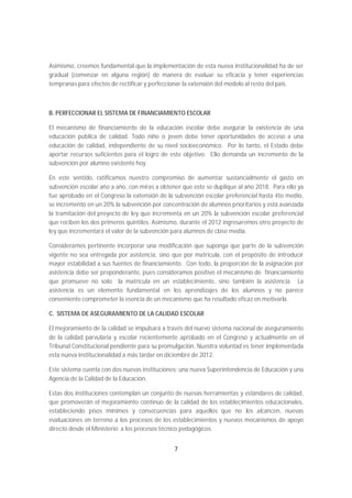 Asimismo, creemos fundamental que la implementación de esta nueva institucionalidad ha de ser
gradual (comenzar en alguna región) de manera de evaluar su eficacia y tener experiencias
tempranas para efectos de rectificar y perfeccionar la extensión del modelo al resto del país.



B. PERFECCIONAR EL SISTEMA DE FINANCIAMIENTO ESCOLAR

El mecanismo de financiamiento de la educación escolar debe asegurar la existencia de una
educación pública de calidad. Todo niño o joven debe tener oportunidades de acceso a una
educación de calidad, independiente de su nivel socioeconómico. Por lo tanto, el Estado debe
aportar recursos suficientes para el logro de este objetivo. Ello demanda un incremento de la
subvención por alumno existente hoy.

En este sentido, ratificamos nuestro compromiso de aumentar sustancialmente el gasto en
subvención escolar año a año, con miras a obtener que este se duplique al año 2018. Para ello ya
fue aprobado en el Congreso la extensión de la subvención escolar preferencial hasta 4to medio,
se incrementó en un 20% la subvención por concentración de alumnos prioritarios y está avanzada
la tramitación del proyecto de ley que incrementa en un 20% la subvención escolar preferencial
que reciben los dos primeros quintiles. Asimismo, durante el 2012 ingresaremos otro proyecto de
ley que incrementará el valor de la subvención para alumnos de clase media.

Consideramos pertinente incorporar una modificación que suponga que parte de la subvención
vigente no sea entregada por asistencia, sino que por matrícula, con el propósito de introducir
mayor estabilidad a sus fuentes de financiamiento. Con todo, la proporción de la asignación por
asistencia debe ser preponderante, pues consideramos positivo el mecanismo de financiamiento
que promueve no solo la matrícula en un establecimiento, sino también la asistencia. La
asistencia es un elemento fundamental en los aprendizajes de los alumnos y no parece
conveniente comprometer la esencia de un mecanismo que ha resultado eficaz en motivarla.

C. SISTEMA DE ASEGURAMIENTO DE LA CALIDAD ESCOLAR

El mejoramiento de la calidad se impulsará a través del nuevo sistema nacional de aseguramiento
de la calidad parvularia y escolar recientemente aprobado en el Congreso y actualmente en el
Tribunal Constitucional pendiente para su promulgación. Nuestra voluntad es tener implementada
esta nueva institucionalidad a más tardar en diciembre de 2012.

Este sistema cuenta con dos nuevas instituciones: una nueva Superintendencia de Educación y una
Agencia de la Calidad de la Educación.

Estas dos instituciones contemplan un conjunto de nuevas herramientas y estándares de calidad,
que promoverán el mejoramiento continuo de la calidad de los establecimientos educacionales,
estableciendo pisos mínimos y consecuencias para aquellos que no los alcancen, nuevas
evaluaciones en terreno a los procesos de los establecimientos y nuevos mecanismos de apoyo
directo desde el Ministerio a los procesos técnico pedagógicos.


                                               7
 