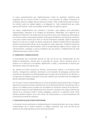 La nueva superintendencia que implementaremos tendrá las facultades suficientes para
resguardar que los recursos fiscales se destinen a una educación de calidad. Destacamos la
facultad de privar de cualquier tipo de subvención escolar a todo establecimiento que no alcance
los mínimos niveles de calidad exigidos, y la obligación de todo establecimiento que reciba
aportes del Estado de rendir cuenta pública anual de todos sus ingresos y gastos.

Los nuevos establecimientos que comiencen a funcionar, tanto públicos como particulares
subvencionados, ingresarán en la categoría de desempeño “Medio-Bajo” de la Agencia de la
Calidad de la Educación. Esto implica que los dos primeros años serán visitados por dicha Agencia
con el fin de evaluar su desempeño y podrán recibir apoyo del Ministerio de Educación. Asimismo,
se les dará un plazo máximo para tener un nivel de desempeño aceptable, según lo disponga la
Agencia. En caso de no cumplir con dichos estándares de calidad el establecimiento educacional
perderá el reconocimiento oficial, con lo cual dejará de recibir subvención. Prohibir la creación de
nuevos establecimientos subvencionados, como se ha planteado por algunos actores, aunque sea
transitoriamente, contribuye a que los estudiantes que hoy asisten a establecimientos de mala
calidad permanezcan cautivos en ellos.

D. FORMACIÓN Y CARRERA DOCENTE

La preocupación por la profesión docente ha sido uno de los ejes fundamentales de este
Gobierno. Consideramos esencial para el desarrollo de nuestro sistema educativo poner al
profesor en el sitial que le corresponde, dignificando su labor y reconociendo el esfuerzo que
diariamente realiza en la sala de clases.

Así, además de la Beca Vocación de Profesor, promoveremos mejoras a la formación inicial
docente, entregaremos estándares orientadores a las facultades de pedagogía, promoveremos
convenios de desempeño con dichasfacultades para la mejora de la formación de sus alumnos, y
ya ingresamos al Congreso un proyecto de ley que establece que la prueba Inicia será obligatoria
para los egresados de pedagogía.

Por otra parte, hemos comprometido que en marzo del próximo año presentaremos al Congreso
Nacional un proyecto de ley que modernizará la carrera profesional docente, buscando que ella se
adecúe a la realidad actual y considere las necesidades de formación continua de los docentes.
Ella buscará siempre la mayor dignificación de los docentes, incentivar a los mejores talentos que
egresen de la enseñanza media a estudiar pedagogía y promover su valoración social. Dicha
iniciativa abordará también, entre otros temas, las remuneraciones y el perfeccionamiento del
actual sistema nacional de evaluación.

E. EDUCACIÓN ESCOLAR TÉCNICO PROFESIONAL

La formación técnico profesional es fundamental para el desarrollo del país, por lo que estamos
comprometidos con su mejora constante en calidad y cobertura. Hoy, cerca del 45% de los
alumnos de 4to medio egresa de un liceo técnico profesional.




                                                 8
 