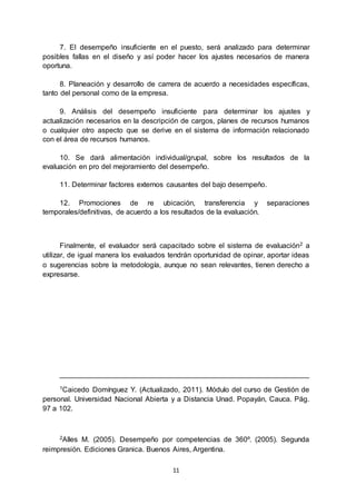 11
7. El desempeño insuficiente en el puesto, será analizado para determinar
posibles fallas en el diseño y así poder hacer los ajustes necesarios de manera
oportuna.
8. Planeación y desarrollo de carrera de acuerdo a necesidades específicas,
tanto del personal como de la empresa.
9. Análisis del desempeño insuficiente para determinar los ajustes y
actualización necesarios en la descripción de cargos, planes de recursos humanos
o cualquier otro aspecto que se derive en el sistema de información relacionado
con el área de recursos humanos.
10. Se dará alimentación individual/grupal, sobre los resultados de la
evaluación en pro del mejoramiento del desempeño.
11. Determinar factores externos causantes del bajo desempeño.
12. Promociones de re ubicación, transferencia y separaciones
temporales/definitivas, de acuerdo a los resultados de la evaluación.
Finalmente, el evaluador será capacitado sobre el sistema de evaluación2 a
utilizar, de igual manera los evaluados tendrán oportunidad de opinar, aportar ideas
o sugerencias sobre la metodología, aunque no sean relevantes, tienen derecho a
expresarse.
______________________________________________________________
1Caicedo Domínguez Y. (Actualizado, 2011). Módulo del curso de Gestión de
personal. Universidad Nacional Abierta y a Distancia Unad. Popayán, Cauca. Pág.
97 a 102.
2Alles M. (2005). Desempeño por competencias de 360º. (2005). Segunda
reimpresión. Ediciones Granica. Buenos Aires, Argentina.
 