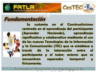 CesTECFundamentación     Se sustenta en el Constructivismo centrado en el aprendizaje del participante (Aprender Haciendo), aprendizaje significativo y colaborativo mediante el uso de las nuevas Tecnologías de la Información y la Comunicación (TIC) que se establece a través de la interacción entre el participante y el tutor; actores que se encuentran separados temporal y físicamente. “Formando el Desarrollo Tecnopedagógico de Latinoamérica”