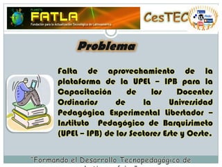 CesTECProblemaFalta de aprovechamiento de la plataforma de la UPEL – IPB para la Capacitación de los Docentes Ordinarios de la Universidad Pedagógica Experimental Libertador – Instituto  Pedagógico de Barquisimeto (UPEL – IPB) de los Sectores Este y Oeste. “Formando el Desarrollo Tecnopedagógico de Latinoamérica”