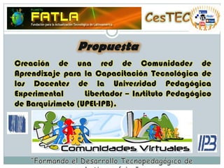 CesTECPropuestaCreación de una red de Comunidades de Aprendizaje para la Capacitación Tecnológica de los Docentes de la Universidad Pedagógica Experimental       Libertador – Instituto Pedagógico de Barquisimeto (UPEL-IPB).“Formando el Desarrollo Tecnopedagógico de Latinoamérica”