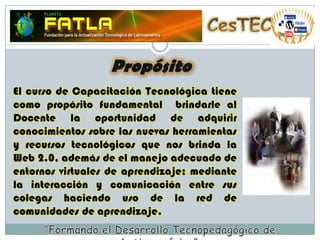 CesTECPropósitoEl curso de Capacitación Tecnológica tiene como propósito fundamental  brindarle al Docente la oportunidad de adquirir conocimientos sobre las nuevas herramientas y recursos tecnológicos que nos brinda la Web 2.0, además de el manejo adecuado de entornos virtuales de aprendizaje; mediante la interacción y comunicación entre sus colegas haciendo uso de la red de comunidades de aprendizaje.“Formando el Desarrollo Tecnopedagógico de Latinoamérica”