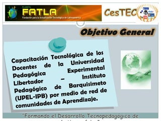 CesTECObjetivo GeneralCapacitación Tecnológica de los  Docentes de la Universidad Pedagógica Experimental Libertador – Instituto Pedagógico de Barquisimeto (UPEL-IPB) por medio de red de comunidades de Aprendizaje.“Formando el Desarrollo Tecnopedagógico de Latinoamérica”