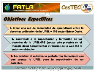 CesTECObjetivos  Específicos1. Crear una red de comunidad de aprendizaje entre los docentes ordinarios de la UPEL – IPB sector Este y Oeste.2. Contribuir a la capacitación y formación de los docentes de la UPEL-IPB (sector este y oeste) en el manejo delas herramientas y recursos de la web 2.0 y entornos virtuales.3. Aprovechar al máximo la plataforma tecnológica con que cuenta la UPEL para la capacitación de sus docentes.“Formando el Desarrollo Tecnopedagógico de Latinoamérica”