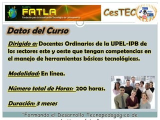 CesTECDatos del CursoDirigido a: Docentes Ordinarios de la UPEL-IPB de los sectores este y oeste que tengan competencias en el manejo de herramientas básicas tecnológicas.Modalidad: En línea.Número total de Horas:  200 horas.Duración: 3 meses“Formando el Desarrollo Tecnopedagógico de Latinoamérica”