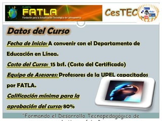 CesTECDatos del CursoFecha de Inicio: A convenir con el Departamento de Educación en Línea.Costo del Curso:  15 bsf. (Costo del Certificado)Equipo de Asesores: Profesores de la UPEL capacitados por FATLA.Calificación mínima para la  aprobación del curso: 80% “Formando el Desarrollo Tecnopedagógico de Latinoamérica”
