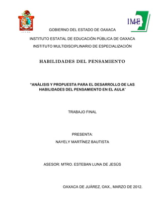 GOBIERNO DEL ESTADO DE OAXACA
I. E. E. P.O


           INSTITUTO ESTATAL DE EDUCACIÓN PÚBLICA DE OAXACA

               INSTITUTO MULTIDISCIPLINARIO DE ESPECIALIZACIÓN



                  HABILIDADES DEL PENSAMIENTO




           “ANÁLISIS Y PROPUESTA PARA EL DESARROLLO DE LAS
               HABILIDADES DEL PENSAMIENTO EN EL AULA”




                               TRABAJO FINAL




                                 PRESENTA:

                         NAYELY MARTÍNEZ BAUTISTA




                    ASESOR: MTRO. ESTEBAN LUNA DE JESÚS




                             OAXACA DE JUÁREZ, OAX., MARZO DE 2012.
 