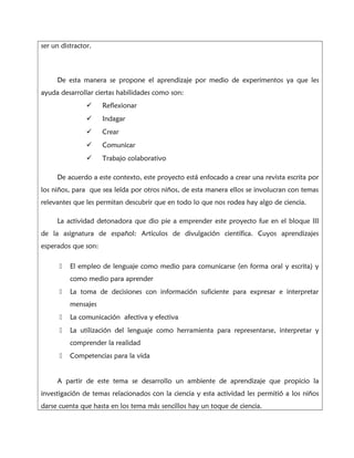 ser un distractor.
De esta manera se propone el aprendizaje por medio de experimentos ya que les
ayuda desarrollar ciertas habilidades como son:
 Reflexionar
 Indagar
 Crear
 Comunicar
 Trabajo colaborativo
De acuerdo a este contexto, este proyecto está enfocado a crear una revista escrita por
los niños, para que sea leída por otros niños, de esta manera ellos se involucran con temas
relevantes que les permitan descubrir que en todo lo que nos rodea hay algo de ciencia.
La actividad detonadora que dio pie a emprender este proyecto fue en el bloque III
de la asignatura de español: Artículos de divulgación científica. Cuyos aprendizajes
esperados que son:
± El empleo de lenguaje como medio para comunicarse (en forma oral y escrita) y
como medio para aprender
± La toma de decisiones con información suficiente para expresar e interpretar
mensajes
± La comunicación afectiva y efectiva
± La utilización del lenguaje como herramienta para representarse, interpretar y
comprender la realidad
± Competencias para la vida
A partir de este tema se desarrollo un ambiente de aprendizaje que propicio la
investigación de temas relacionados con la ciencia y esta actividad les permitió a los niños
darse cuenta que hasta en los tema más sencillos hay un toque de ciencia.
 