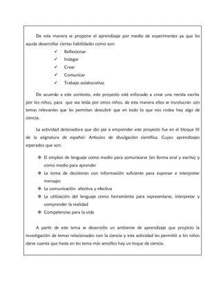 De esta manera se propone el aprendizaje por medio de experimentos ya que les
ayuda desarrollar ciertas habilidades como son:
 Reflexionar
 Indagar
 Crear
 Comunicar
 Trabajo colaborativo
De acuerdo a este contexto, este proyecto está enfocado a crear una revista escrita
por los niños, para que sea leída por otros niños, de esta manera ellos se involucran con
temas relevantes que les permitan descubrir que en todo lo que nos rodea hay algo de
ciencia.
La actividad detonadora que dio pie a emprender este proyecto fue en el bloque III
de la asignatura de español: Artículos de divulgación científica. Cuyos aprendizajes
esperados que son:
 El empleo de lenguaje como medio para comunicarse (en forma oral y escrita) y
como medio para aprender
 La toma de decisiones con información suficiente para expresar e interpretar
mensajes
 La comunicación afectiva y efectiva
 La utilización del lenguaje como herramienta para representarse, interpretar y
comprender la realidad
 Competencias para la vida
A partir de este tema se desarrollo un ambiente de aprendizaje que propicio la
investigación de temas relacionados con la ciencia y esta actividad les permitió a los niños
darse cuenta que hasta en los tema más sencillos hay un toque de ciencia.
 