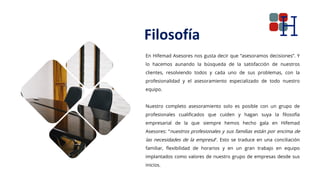 Filosofía
En Hifemad Asesores nos gusta decir que “asesoramos decisiones”. Y
lo hacemos aunando la búsqueda de la satisfacción de nuestros
clientes, resolviendo todos y cada uno de sus problemas, con la
profesionalidad y el asesoramiento especializado de todo nuestro
equipo.
Nuestro completo asesoramiento solo es posible con un grupo de
profesionales cualificados que cuiden y hagan suya la filosofía
empresarial de la que siempre hemos hecho gala en Hifemad
Asesores: “nuestros profesionales y sus familias están por encima de
las necesidades de la empresa”. Esto se traduce en una conciliación
familiar, flexibilidad de horarios y en un gran trabajo en equipo
implantados como valores de nuestro grupo de empresas desde sus
inicios.
 