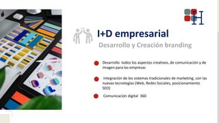 I+D empresarial
Desarrollo y Creación branding
Desarrollo todos los aspectos creativos, de comunicación y de
imagen para las empresas
Integración de los sistemas tradicionales de marketing, con las
nuevas tecnologías (Web, Redes Sociales, posicionamiento
SEO)
Comunicación digital 360
 