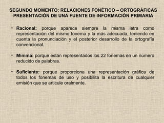 SEGUNDO MOMENTO: RELACIONES FONÉTICO – ORTOGRÁFICAS
PRESENTACIÓN DE UNA FUENTE DE INFORMACIÓN PRIMARIA
• Racional: porque aparece siempre la misma letra como
representación del mismo fonema y la más adecuada, teniendo en
cuenta la pronunciación y el posterior desarrollo de la ortografía
convencional.
• Mínima: porque están representados los 22 fonemas en un número
reducido de palabras.
• Suficiente: porque proporciona una representación gráfica de
todos los fonemas de uso y posibilita la escritura de cualquier
emisión que se articule oralmente.
 