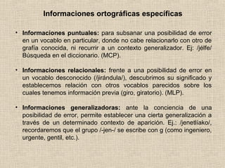 Informaciones ortográficas específicas
• Informaciones puntuales: para subsanar una posibilidad de error
en un vocablo en particular, donde no cabe relacionarlo con otro de
grafía conocida, ni recurrir a un contexto generalizador. Ej: /jélfe/
Búsqueda en el diccionario. (MCP).
• Informaciones relacionales: frente a una posibilidad de error en
un vocablo desconocido (/jirándula/), descubrimos su significado y
establecemos relación con otros vocablos parecidos sobre los
cuales tenemos información previa (giro, giratorio). (MLP).
• Informaciones generalizadoras: ante la conciencia de una
posibilidad de error, permite establecer una cierta generalización a
través de un determinado contexto de aparición. Ej.: /jenetlíako/,
recordaremos que el grupo /-jen-/ se escribe con g (como ingeniero,
urgente, gentil, etc.).
 