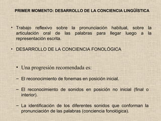 PRIMER MOMENTO: DESARROLLO DE LA CONCIENCIA LINGÜÍSTICA
• Trabajo reflexivo sobre la pronunciación habitual, sobre la
articulación oral de las palabras para llegar luego a la
representación escrita.
• DESARROLLO DE LA CONCIENCIA FONOLÓGICA
• Una progresión recomendada es:
– El reconocimiento de fonemas en posición inicial.
– El reconocimiento de sonidos en posición no inicial (final o
interior).
– La identificación de los diferentes sonidos que conforman la
pronunciación de las palabras (conciencia fonológica).
 
