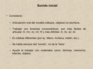 Sonido inicial
• Considerar:
– Articulación oral del vocablo (dibujos, objetos) no escritura.
– Trabajar con fonemas consonánticos, son más fáciles de
articular: /l/, /m/, /s/, /rr/, /f/ y más difíciles: /t/, /b/, /p/, /k/.
– En sílabas diferentes (por ej.: Mano, muñeca, melón, etc.).
– Se habla siempre del “sonido”, no de la “letra”.
– Ayuda el trabajar con materiales como: láminas, memorice,
loterías, objetos.
 