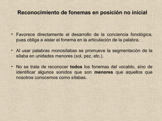 Reconocimiento de fonemas en posición no inicial
• Favorece directamente el desarrollo de la conciencia fonológica,
pues obliga a aislar el fonema en la articulación de la palabra.
• Al usar palabras monosílabas se promueve la segmentación de la
sílaba en unidades menores (sol, pez, etc.).
• No se trata de reconocer todos los fonemas del vocablo, sino de
identificar algunos sonidos que son menores que aquellos que
nosotros conocemos como sílabas.
 