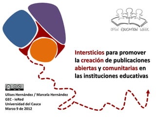 Intersticios para promover
                                       la creación de publicaciones
                                       abiertas y comunitarias en
                                       las instituciones educativas

Ulises Hernández / Marcela Hernández
GEC - ieRed
Universidad del Cauca
Marzo 9 de 2012
 