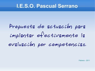 I.E.S.O. Pascual Serrano Propuesta de actuación para implantar efectivamente la evaluación por competencias. Febrero - 2011 