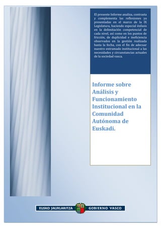 El presente Informe analiza, contrasta
y complementa las reflexiones ya
presentadas en el marco de la IX
Legislatura, haciendo especial énfasis
en la delimitación competencial de
cada nivel, así como en los puntos de
fricción, de duplicidad e ineficiencia
observados en la gestión realizada
hasta la fecha, con el fin de adecuar
nuestro entramado institucional a las
necesidades y circunstancias actuales
de la sociedad vasca.

Informe sobre
Análisis y
Funcionamiento
Institucional en la
Comunidad
Autónoma de
Euskadi.

-0

 