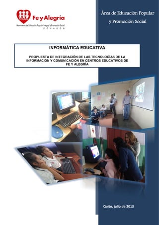 Quito, julio de 2013
INFORMÁTICA EDUCATIVA
PROPUESTA DE INTEGRACIÓN DE LAS TECNOLOGÍAS DE LA
INFORMACIÓN Y COMUNICACIÓN EN CENTROS EDUCATIVOS DE
FE Y ALEGRÍA
Área de Educación Popular
y Promoción Social
 