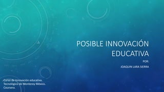 POSIBLE INNOVACIÓN EDUCATIVA 
POR: 
JOAQUIN LARA SIERRA 
Curso de Innovación educativa. 
Tecnológico de Monterey México. 
Coursera.  