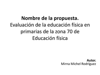Nombre de la propuesta.
Evaluación de la educación física en
     primarias de la zona 70 de
         Educación física


                                      Autor.
                      Mirna Michel Rodríguez
 