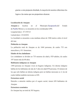 gracias a esta propuesta diseñada, la mayoría de nosotros obtuvimos los
logros o las metas que nos propusimos alcanzar.

Localización de Atacpan
Atacpan se

localiza

en

el

Municipio Zacapoaxtla del

Estado

de Puebla México y se encuentra en las coordenadas GPS:
Longitud (dec): -97.559722
Latitud (dec): 19.843056
La localidad se encuentra a una mediana altura de 1940 metros sobre el nivel
del mar.
Población en Atacpan
La población total de Atacpan es de 1664 personas, de cuales 753 son
masculinos y 911 femeninas.
Edades de los ciudadanos
Los ciudadanos se dividen en 735 menores de edad y 929 adultos, de cuales
197 tienen más de 60 años.
Habitantes indígenas en Atacpan
1494 personas en Atacpan viven en hogares indígenas. Un idioma indígeno
hablan de los habitantes de más de 5 años de edad 870 personas. El número de
los que solo hablan un idioma indígena pero no hablan mexicano es 2, los de
cuales hablan también mexicano es 828.
Estructura social
Derecho a atención médica por el seguro social, tienen 658 habitantes de
Atacpan.
Estructura económica
En Atacpan hay un total de 383 hogares.

 
