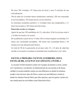 De estos 384 viviendas, 147 tienen piso de tierra y unos 9 consisten de una
sola habitación.
346 de todas las viviendas tienen instalaciones sanitarias, 289 son conectadas
al servicio publico, 356 tienen acceso a la luz eléctrica.
La estructura económica permite a 3 viviendas tener una computadora, a 11
tener una lavadora y 285 tienen una televisisón.
Educación escolar en Atacpan
Aparte de que hay 250 analfabetos de 15 y más años, 24 de los jóvenes entre 6
y 14 años no asisten a la escuela.
De la población a partir de los 15 años 244 no tienen ninguna escolaridad, 511
tienen una escolaridad incompleta. 186 tienen una escolaridad básica y 94
cuentan con una educación post-bósica.
Un total de 90 de la generación de jóvenes entre 15 y 24 años de edad han
asistido a la escuela, la mediana escolaridad entre la población es de 5 años.

ESCUELA PRIMARIA VICENTE GUERRERO, ZONA
ESCOLAR 006, ATACPAN ZACAPOAXTLA PUEBLA
La escuela Vicente Guerrero cuenta con 6 grupos de primero a sexto, cuenta
con 7 profesores y un director, la infraestructura de esa escuela es de buena
calidad, la escuela también cuenta con una biblioteca en donde los alumnos
acuden a leer diversos tipos de libros, cuenta con una biblioteca virtual en
donde los alumnos buscan libros que ellos quieran y que les gusten, cuenta con
una cancha para las actividades como Educación física.

 