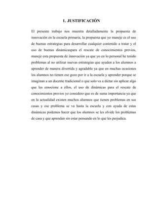 1. JUSTIFICACIÓN
El presente trabajo nos muestra detalladamente la propuesta de
innovación en la escuela primaria, la propuesta que yo maneje es el uso
de buenas estrategias para desarrollar cualquier contenido a tratar y el
uso de buenas dinámicaspara el rescate de conocimientos previos,
maneje esta propuesta de innovación ya que yo en lo personal he tenido
problemas al no utilizar nuevas estrategias que ayuden a los alumnos a
aprender de manera divertida y agradable ya que en muchas ocasiones
los alumnos no tienen ese gozo por ir a la escuela y aprender porque se
imaginan a un docente tradicional o que solo va a dictar sin aplicar algo
que les emocione a ellos, el uso de dinámicas para el rescate de
conocimientos previos yo considero que es de suma importancia ya que
en la actualidad existen muchos alumnos que tienen problemas en sus
casas y ese problema se va hasta la escuela y con ayuda de estas
dinámicas podemos hacer que los alumnos se les olvide los problemas
de casa y que aprendan sin estar pensando en lo que les perjudica.

 