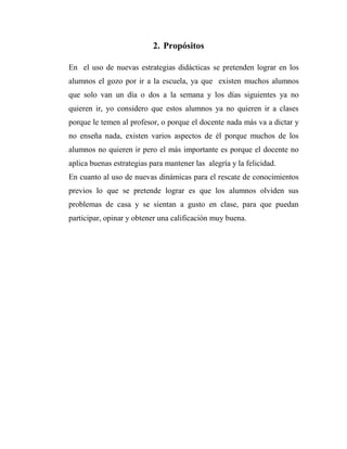 2. Propósitos
En el uso de nuevas estrategias didácticas se pretenden lograr en los
alumnos el gozo por ir a la escuela, ya que existen muchos alumnos
que solo van un día o dos a la semana y los días siguientes ya no
quieren ir, yo considero que estos alumnos ya no quieren ir a clases
porque le temen al profesor, o porque el docente nada más va a dictar y
no enseña nada, existen varios aspectos de él porque muchos de los
alumnos no quieren ir pero el más importante es porque el docente no
aplica buenas estrategias para mantener las alegría y la felicidad.
En cuanto al uso de nuevas dinámicas para el rescate de conocimientos
previos lo que se pretende lograr es que los alumnos olviden sus
problemas de casa y se sientan a gusto en clase, para que puedan
participar, opinar y obtener una calificación muy buena.

 