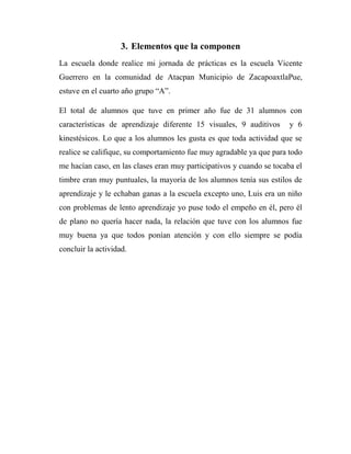 3. Elementos que la componen
La escuela donde realice mi jornada de prácticas es la escuela Vicente
Guerrero en la comunidad de Atacpan Municipio de ZacapoaxtlaPue,
estuve en el cuarto año grupo “A”.
El total de alumnos que tuve en primer año fue de 31 alumnos con
características de aprendizaje diferente 15 visuales, 9 auditivos

y 6

kinestésicos. Lo que a los alumnos les gusta es que toda actividad que se
realice se califique, su comportamiento fue muy agradable ya que para todo
me hacían caso, en las clases eran muy participativos y cuando se tocaba el
timbre eran muy puntuales, la mayoría de los alumnos tenía sus estilos de
aprendizaje y le echaban ganas a la escuela excepto uno, Luis era un niño
con problemas de lento aprendizaje yo puse todo el empeño en él, pero él
de plano no quería hacer nada, la relación que tuve con los alumnos fue
muy buena ya que todos ponían atención y con ello siempre se podía
concluir la actividad.

 